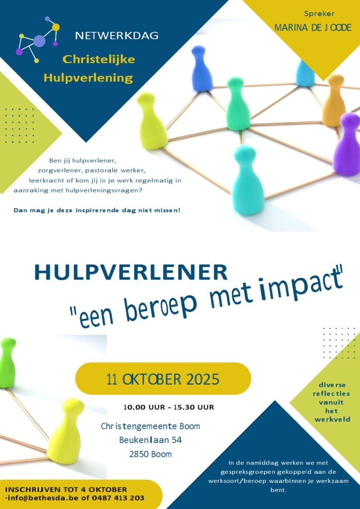 NETWERKDAG
Christelijke Hulpverlening
Ben jij hulpverlener, zorgverlener, pastorale werker, leerkracht of kom jij in je werk regelmatig in aanraking met hulpverleningsvragen?
Dan mag je deze inspirerende dag niet missen!

HULPVERLENER "een beroep met impact" 11 OKTOBER 2025 10.00-15.30 uur

Christengemeente Boom
Beukenlaan 54, 2850 Boom

INSCHRIJVEN TOT 4 OKTOBER info@bethesda.be of 0487 413 203
Diverse reflecties vanuit het werkveld. In de namiddag werken we met gespreksgroepen gekoppeld aan de werksoort/beroep waarbinnen je werkzaam bent.